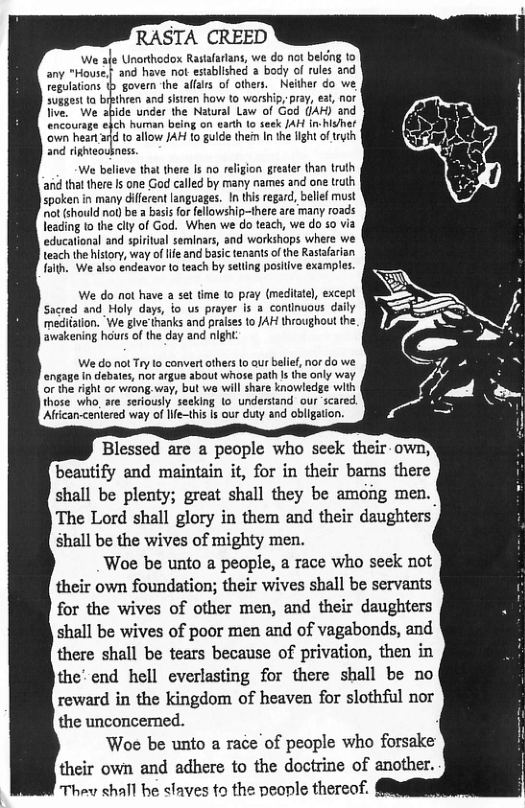 RASTA CREED  We afe Unorthodox Rastafarians, we do not beldng to any "House,{ and have ot established  body of rules and Tegolations b govern the alfars of others. Neither do we suggest ta bipthren and sistren how to worship, pray, eat, nor live, We abide under the Natural Law of God (AR) and encourage ehch human being on eadh (o seek /AH in-hisher own heart a1d to allow JAH to gulde ther I the fight of trth. and righieosness  We believe that there Is no refigion greater than truth ‘and thal there s one God called by many names and one truth spoken in many different anguages. In this regard, bellef must ot (should not be a basis for fellowship-ihere are many roads leading to the clty of God. When we do teach, we do 50 via educationl and spiritual seminars, and workshaps where we teach the history, way of lfe and basic tenants o the Rastafarizn fath. We also endeavor (o teach by setling posiive examples.  We do not have a set time (0 pray (medilate), except Sacred and_ Holy days, o us prayer is a continuous daily mediation. ‘We give thanks and pralses to JAH throughout the ‘awakening haurs of the day and night  We do not Try lo convert others 1o aur belif, nor do we engage In debates, nor argus about whose path Is the only way or the right o wrong. way, but we will share knowledge with those who_are seriously seeking (o understand our scared. Aftcan-centered way of lfe—this Is our duty and obligation.  Blessed are a people who seek their-own; beautify and maintain it, for in their bamns there shall be plenty; great shall they be among men. The Lord shall glory in them and their daughters shall be the wives of mighty men.  Woe be unto a people, a race who seek not their own foundation; their wives shall be servants for the wives of other men, and their daughters shall be wives of poor men and of vagabonds, and there shall be tears because of privation, then in the’ end hell everlasting for there shall be no reward in the kingdom of heaven for slothful nor the unconcerned.  Woe be unto a race of people who forsake their own and adhere to the doctrine of another. Thev shall e slaves to the people thereof.  